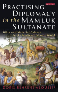 Title: Practising Diplomacy in the Mamluk Sultanate: Gifts and Material Culture in the Medieval Islamic World, Author: Doris Behrens-Abouseif