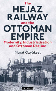 Title: The Hejaz Railway and the Ottoman Empire: Modernity, Industrialisation and Ottoman Decline, Author: Murat Özyüksel