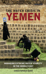 Title: The Water Crisis in Yemen: Managing Extreme Water Scarcity in the Middle East, Author: Christopher Ward