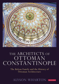 Title: The Architects of Ottoman Constantinople: The Balyan Family and the History of Ottoman Architecture, Author: Alyson Wharton