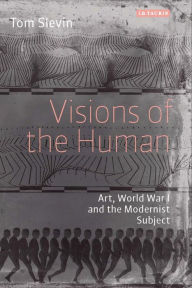 Title: Visions of the Human: Art, World War I and the Modernist Subject, Author: Tom Slevin