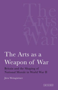 Title: The Arts as a Weapon of War: Britain and the Shaping of National Morale in World War II, Author: Jorn Weingartner