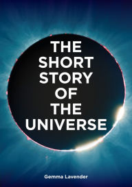 Title: The Short Story of the Universe: A Pocket Guide to the History, Structure, Theories and Building Blocks of the Cosmos, Author: Gemma Lavender