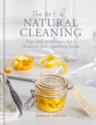 Title: The Art of Natural Cleaning: Tips and techniques for a chemical-free, sparkling home, Author: Rebecca Sullivan