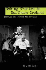 Title: Making Theatre in Northern Ireland: Through and Beyond the Troubles, Author: Tom Maguire