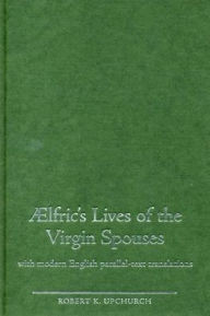 Title: Aelfric's Lives of the Virgin Spouses: With Modern English Parallel-Text Translations, Author: Robert Upchurch