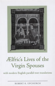 Title: Aelfric's Lives of the Virgin Spouses: With Modern English Parallel-Text Translations, Author: Robert Upchurch