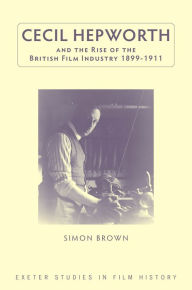 Title: Cecil Hepworth and the Rise of the British Film Industry 1899-1911, Author: Simon Brown