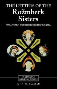 Title: The Letters of the Rozmberk Sisters: Noblewomen in Fifteenth-Century Bohemia, Author: John Klassen