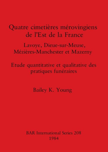 Quatre cimetiï¿½res mï¿½rovingiens de l'Est de la France: Lavoye, Dieue-sur-Meuse, Mï¿½ziï¿½res-Manchester et Mazerny. Etude quantitative et qualitative des pratiques funï¿½raires