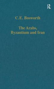 Title: The Arabs, Byzantium and Iran: Studies in Early Islamic History and Culture, Author: C.E. Bosworth
