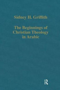Title: The Beginnings of Christian Theology in Arabic: Muslim-Christian Encounters in the Early Islamic Period, Author: Sidney H. Griffith