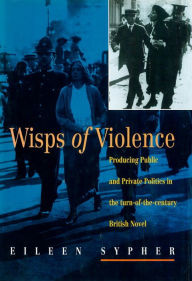 Title: Wisps of Violence: Producing Public and Private Politics in the Turn-Of-The-Century British Novel, Author: Eileen Sypher