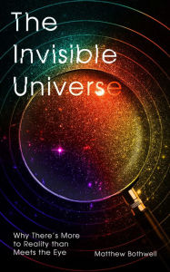 Title: The Invisible Universe: Why There's More to Reality than Meets the Eye, Author: Matthew Bothwell