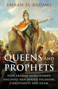 Title: Queens and Prophets: How Arabian Noblewomen and Holy Men Shaped Paganism, Christianity and Islam, Author: Emran Iqbal El-Badawi