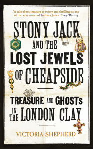 Title: Stony Jack and the Lost Jewels of Cheapside: Treasure and Ghosts in the London Clay, Author: Victoria Shepherd