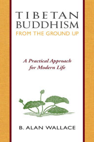 Title: Tibetan Buddhism from the Ground Up: A Practical Approach for Modern Life, Author: B. Alan Wallace