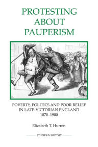 Title: Protesting about Pauperism: Poverty, Politics and Poor Relief in Late-Victorian England, 1870-1900, Author: Elizabeth T. Hurren