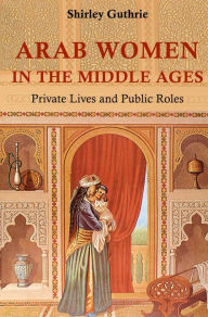 Title: Arab Women in the Middle Ages: Private Lives and Public Roles, Author: Shirley Guthrie