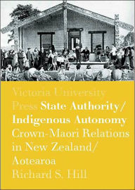 Title: State Authority/Indigenous Autonomy: Crown-Maori Relations in New Zealand/Aotearoa 1900-1950, Author: Richard S. Hill