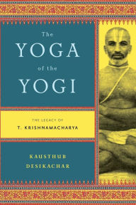 Title: The Yoga of the Yogi: The Legacy of T. Krishnamacharya, Author: Kausthub Desikachar