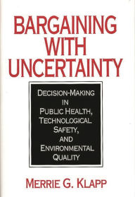 Title: Bargaining With Uncertainty: Decision-Making in Public Health, Technologial Safety, and Environmental Quality, Author: Merrie G. Klapp