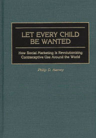 Title: Let Every Child Be Wanted: How Social Marketing Is Revolutionizing Contraceptive Use Around the World, Author: Phil Harvey
