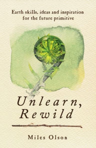 Title: Unlearn, Rewild: Earth Skills, Ideas and Inspiration for the Future Primitive, Author: Miles Olson