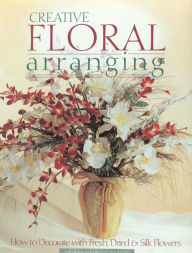 Title: Creative Floral Arranging: How to Decorate with Fresh, Dried & Silk Flowers, Author: Creative Publishing Editors