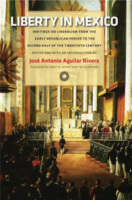 Title: Liberty in Mexico: Writings on Liberalism from the Early Republican Period to the Second Half of the Twentieth Century, Author: Jos  Antonio Aguilar Rivera
