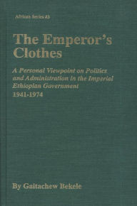 Title: The Emperor's Clothes: A Personal Viewpoint on Politics and Administration in the Imperial Ethiopian Government, 1941-1974, Author: Gaitachew Bekele