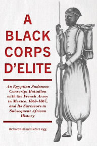 Title: Black Corps d'Elite: An Egyptian Sudanese Conscript Battalion with the French Army in Mexico, 1863-1867, and Its Survivors in Subsequent African History, Author: Richard Hill