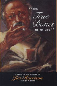 Title: The True Bones of My Life: Essays on the Fiction of Jim Harrison, Author: Patrick A. Smith