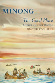 Title: Minong: The Good Place Ojibwe and Isle Royale, Author: Timothy Cochrane