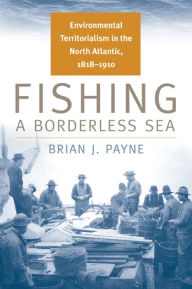 Title: Fishing a Borderless Sea: Environmental Territorialism in the North Atlantic, 1818-1910, Author: Brian J. Payne