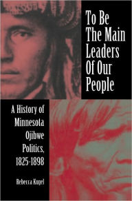 Title: To Be the Main Leaders of Our People: A History of Minnesota Ojibwe Politics, 1825-1898, Author: Rebecca Kugel