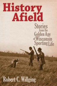 Title: History Afield: Stories from the Golden Age of Wisconsin Sporting Life, Author: Robert C Willging