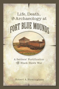 Title: Life, Death, and Archaeology at Fort Blue Mounds: A Settlers' Fortification of the Black Hawk War, Author: Robert A. Birmingham