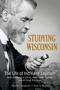 Title: Studying Wisconsin: The Life of Increase Lapham, Early Chronicler of Plants, Rocks, Rivers, Mounds and All Things Wisconsin, Author: Martha Bergland