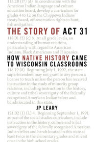 Title: The Story of Act 31: How Native History Came to Wisconsin Classrooms, Author: J P Leary