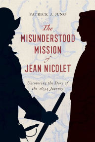 Title: The Misunderstood Mission of Jean Nicolet: Uncovering the Story of the 1634 Journey, Author: Patrick J. Jung