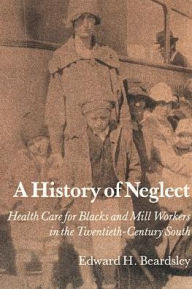 Title: A History of Neglect: Health Care for Southern Blacks and Mill Workers in the Twentieth-Century South, Author: Edward H. Beardsley