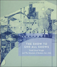 Title: The Show to End All Shows: Frank Lloyd Wright and The Museum of Modern Art, 1940: Studies in Modern Art 8, Author: Frank Lloyd Wright
