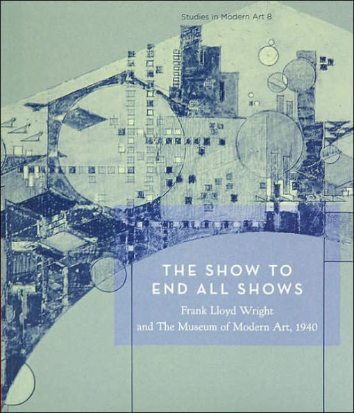 The Show to End All Shows: Frank Lloyd Wright and The Museum of Modern Art, 1940: Studies in Modern Art 8