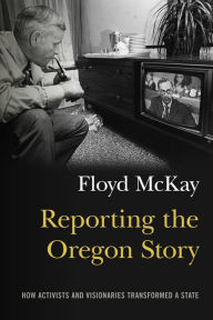 Title: Reporting the Oregon Story: How Activists and Visionaries Transformed a State, Author: Floyd J. McKay