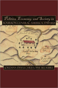 Title: Politics, Economy, and Society in Bourbon Central America, 1759-1821, Author: Jordana Dym