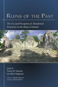 Title: Ruins of the Past: The Use and Perception of Abandoned Structures in the Maya Lowlands, Author: Travis W. Stanton