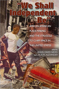 Title: We Shall Independent Be: African American Place-Making and the Struggle to Claim Space in the United States, Author: Angel David Nieves