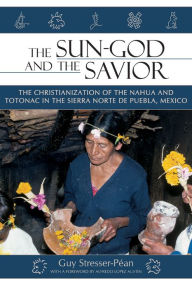 Title: The Sun-God and the Savior: The Christianization of the Nahua and Totonac in the Sierra de Puebla, Mexico, Author: Guy Stresser-Pean