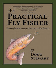 Title: The Practical Fly Fisher: Lessons Learned from a Lifetime of Fly Fishing, Author: Doug Stewart